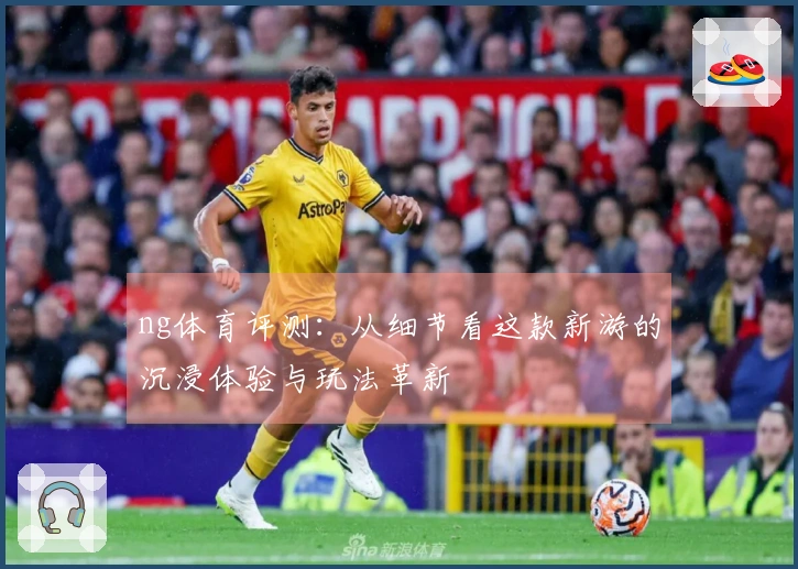 ng体育评测：从细节看这款新游的沉浸体验与玩法革新